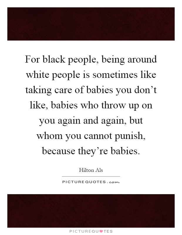 For black people, being around white people is sometimes like taking care of babies you don't like, babies who throw up on you again and again, but whom you cannot punish, because they're babies Picture Quote #1