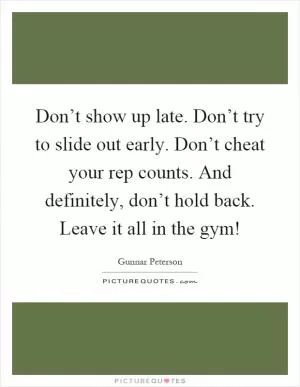 Don’t show up late. Don’t try to slide out early. Don’t cheat your rep counts. And definitely, don’t hold back. Leave it all in the gym! Picture Quote #1