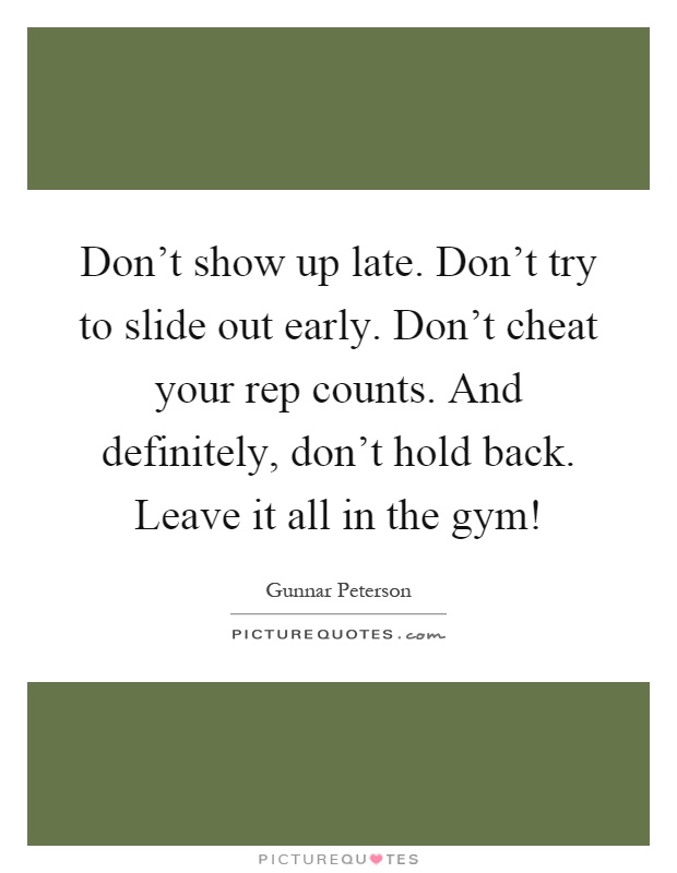 Don't show up late. Don't try to slide out early. Don't cheat your rep counts. And definitely, don't hold back. Leave it all in the gym! Picture Quote #1