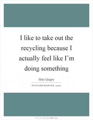 I like to take out the recycling because I actually feel like I’m doing something Picture Quote #1