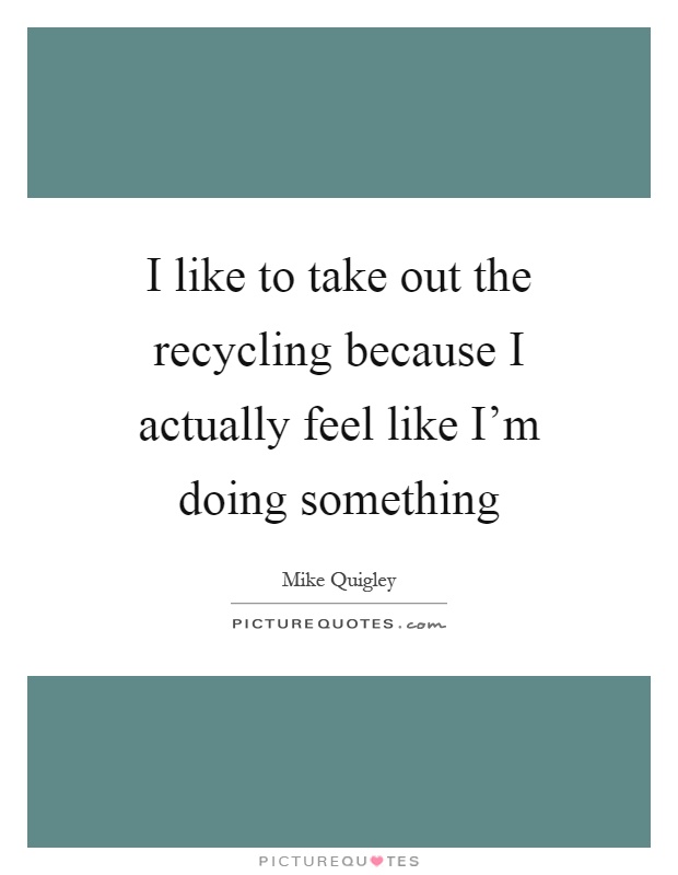 I like to take out the recycling because I actually feel like I'm doing something Picture Quote #1