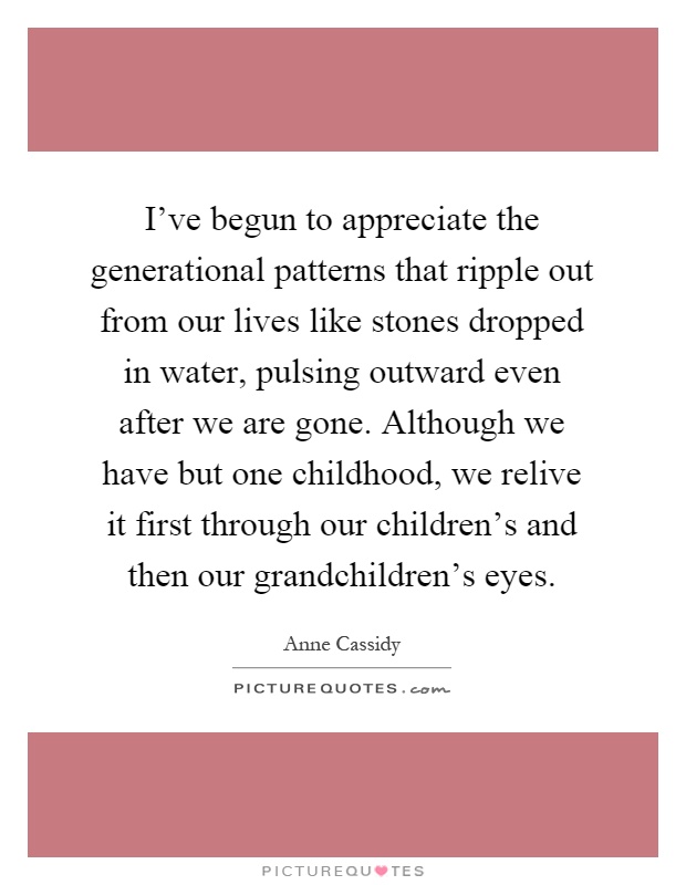 I've begun to appreciate the generational patterns that ripple out from our lives like stones dropped in water, pulsing outward even after we are gone. Although we have but one childhood, we relive it first through our children's and then our grandchildren's eyes Picture Quote #1