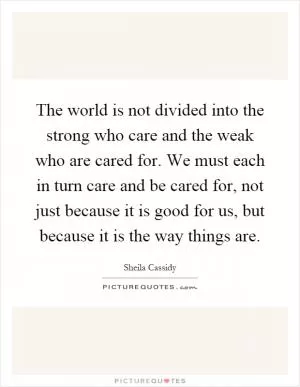 The world is not divided into the strong who care and the weak who are cared for. We must each in turn care and be cared for, not just because it is good for us, but because it is the way things are Picture Quote #1