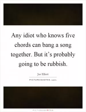 Any idiot who knows five chords can bang a song together. But it’s probably going to be rubbish Picture Quote #1