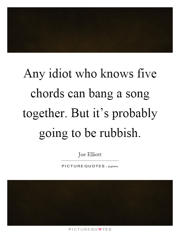 Any idiot who knows five chords can bang a song together. But it's probably going to be rubbish Picture Quote #1