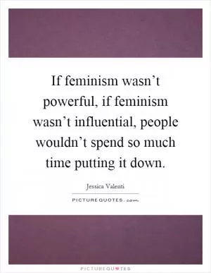 If feminism wasn’t powerful, if feminism wasn’t influential, people wouldn’t spend so much time putting it down Picture Quote #1