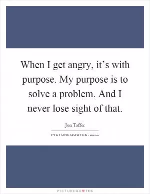 When I get angry, it’s with purpose. My purpose is to solve a problem. And I never lose sight of that Picture Quote #1