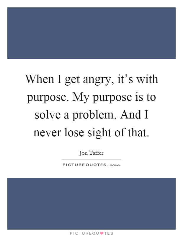 When I get angry, it's with purpose. My purpose is to solve a problem. And I never lose sight of that Picture Quote #1