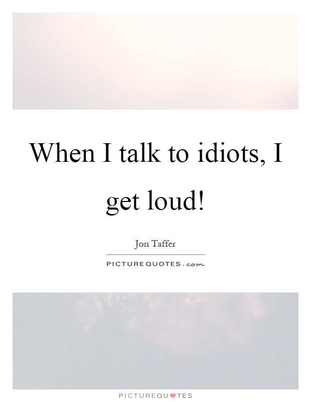When I talk to idiots, I get loud! Picture Quote #1