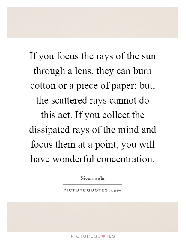 If you focus the rays of the sun through a lens, they can burn cotton or a piece of paper; but, the scattered rays cannot do this act. If you collect the dissipated rays of the mind and focus them at a point, you will have wonderful concentration Picture Quote #1