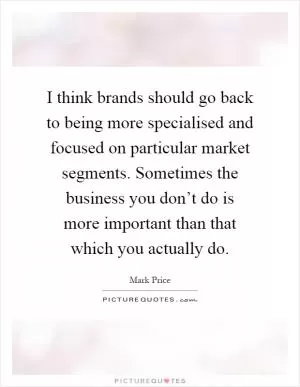 I think brands should go back to being more specialised and focused on particular market segments. Sometimes the business you don’t do is more important than that which you actually do Picture Quote #1
