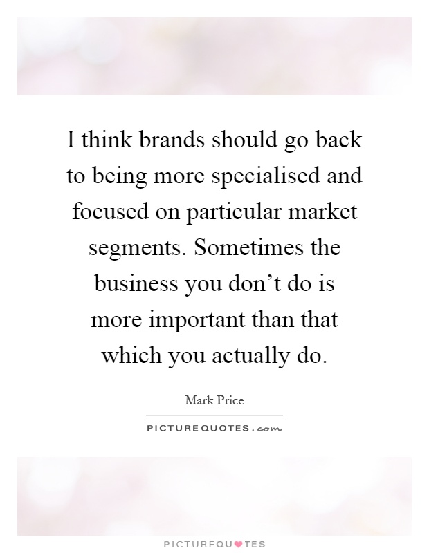I think brands should go back to being more specialised and focused on particular market segments. Sometimes the business you don't do is more important than that which you actually do Picture Quote #1