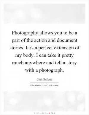 Photography allows you to be a part of the action and document stories. It is a perfect extension of my body. I can take it pretty much anywhere and tell a story with a photograph Picture Quote #1