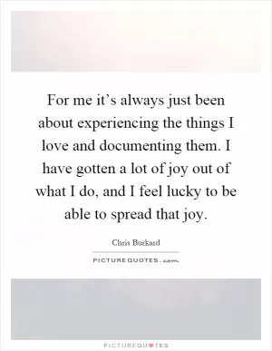 For me it’s always just been about experiencing the things I love and documenting them. I have gotten a lot of joy out of what I do, and I feel lucky to be able to spread that joy Picture Quote #1