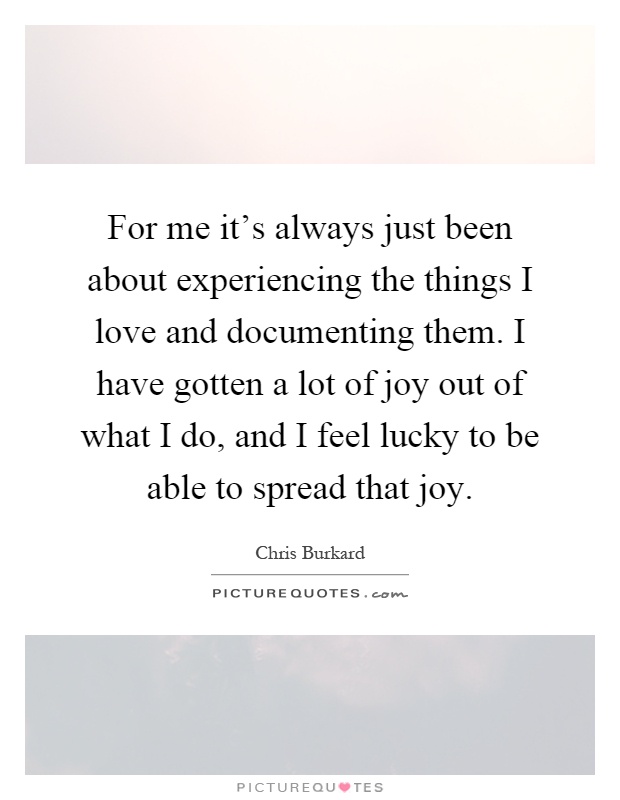 For me it's always just been about experiencing the things I love and documenting them. I have gotten a lot of joy out of what I do, and I feel lucky to be able to spread that joy Picture Quote #1
