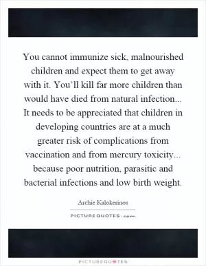 You cannot immunize sick, malnourished children and expect them to get away with it. You’ll kill far more children than would have died from natural infection... It needs to be appreciated that children in developing countries are at a much greater risk of complications from vaccination and from mercury toxicity... because poor nutrition, parasitic and bacterial infections and low birth weight Picture Quote #1