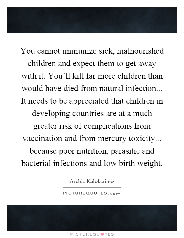 You cannot immunize sick, malnourished children and expect them to get away with it. You'll kill far more children than would have died from natural infection... It needs to be appreciated that children in developing countries are at a much greater risk of complications from vaccination and from mercury toxicity... because poor nutrition, parasitic and bacterial infections and low birth weight Picture Quote #1