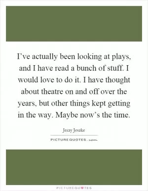 I’ve actually been looking at plays, and I have read a bunch of stuff. I would love to do it. I have thought about theatre on and off over the years, but other things kept getting in the way. Maybe now’s the time Picture Quote #1