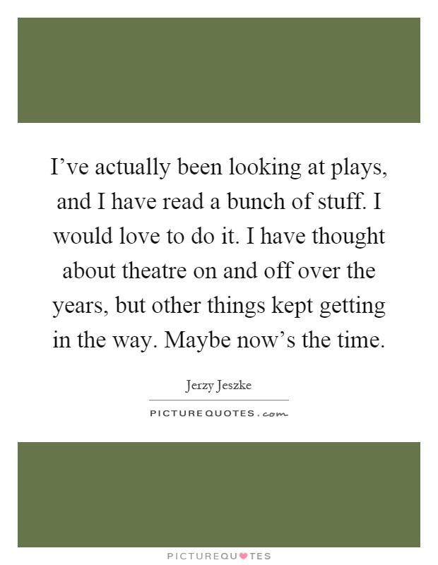 I've actually been looking at plays, and I have read a bunch of stuff. I would love to do it. I have thought about theatre on and off over the years, but other things kept getting in the way. Maybe now's the time Picture Quote #1