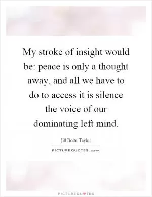 My stroke of insight would be: peace is only a thought away, and all we have to do to access it is silence the voice of our dominating left mind Picture Quote #1