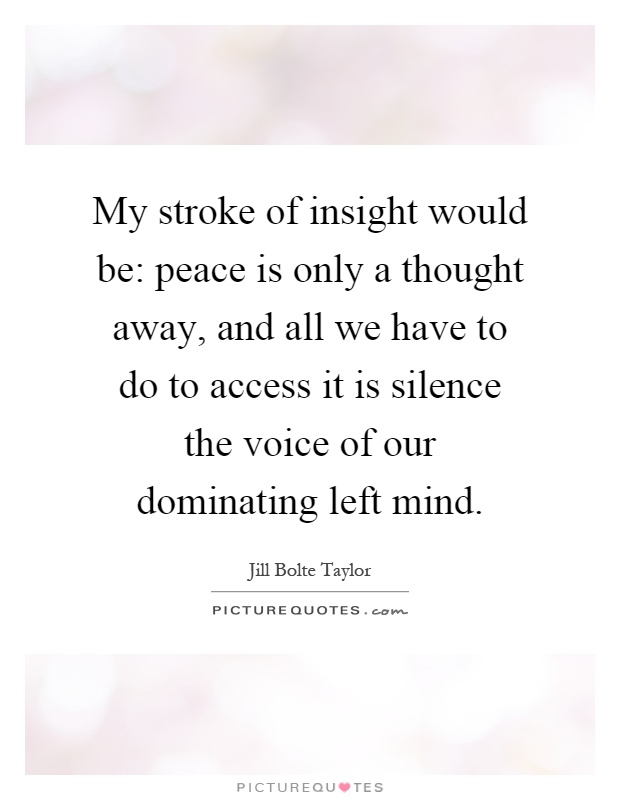 My stroke of insight would be: peace is only a thought away, and all we have to do to access it is silence the voice of our dominating left mind Picture Quote #1