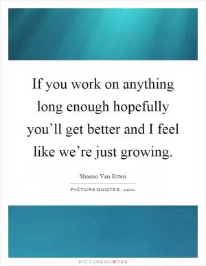 If you work on anything long enough hopefully you’ll get better and I feel like we’re just growing Picture Quote #1