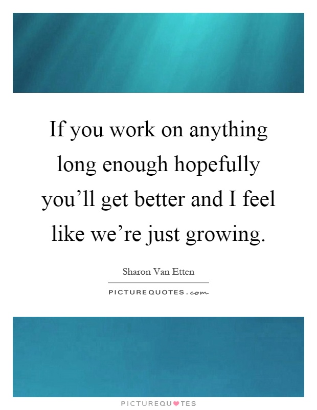 If you work on anything long enough hopefully you'll get better and I feel like we're just growing Picture Quote #1