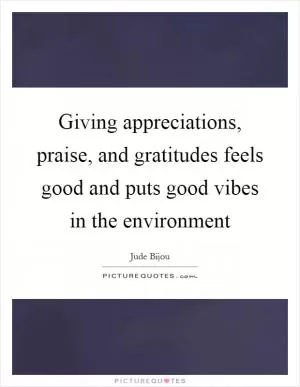 Giving appreciations, praise, and gratitudes feels good and puts good vibes in the environment Picture Quote #1