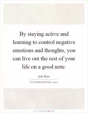 By staying active and learning to control negative emotions and thoughts, you can live out the rest of your life on a good note Picture Quote #1