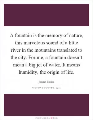 A fountain is the memory of nature, this marvelous sound of a little river in the mountains translated to the city. For me, a fountain doesn’t mean a big jet of water. It means humidity, the origin of life Picture Quote #1