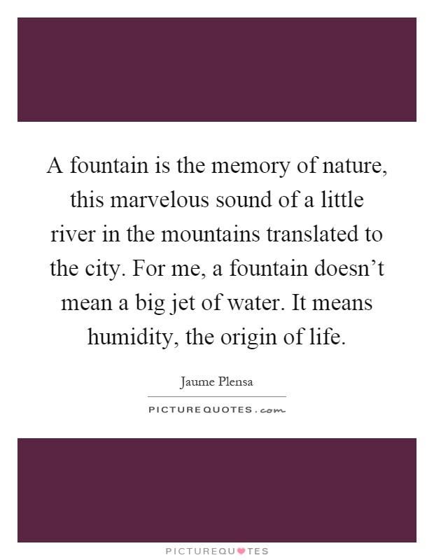 A fountain is the memory of nature, this marvelous sound of a little river in the mountains translated to the city. For me, a fountain doesn't mean a big jet of water. It means humidity, the origin of life Picture Quote #1