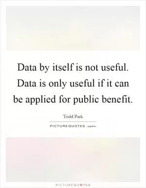 Data by itself is not useful. Data is only useful if it can be applied for public benefit Picture Quote #1