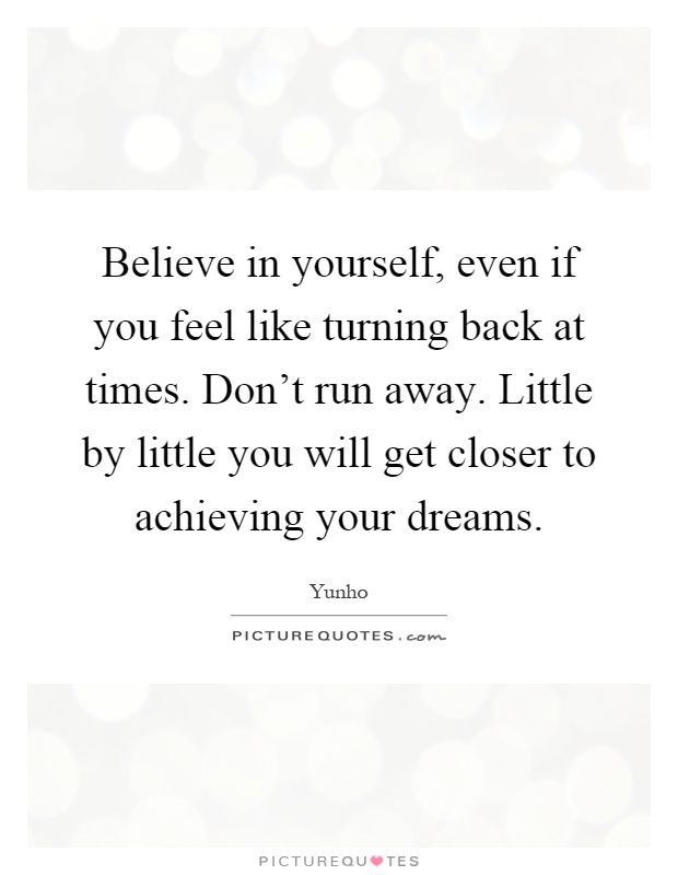 Believe in yourself, even if you feel like turning back at times. Don't run away. Little by little you will get closer to achieving your dreams Picture Quote #1