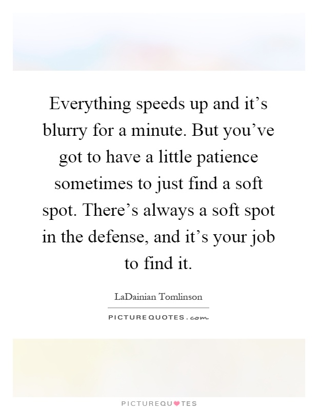 Everything speeds up and it's blurry for a minute. But you've got to have a little patience sometimes to just find a soft spot. There's always a soft spot in the defense, and it's your job to find it Picture Quote #1