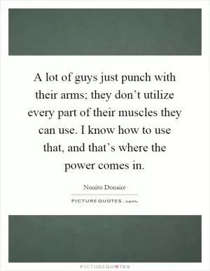 A lot of guys just punch with their arms; they don’t utilize every part of their muscles they can use. I know how to use that, and that’s where the power comes in Picture Quote #1