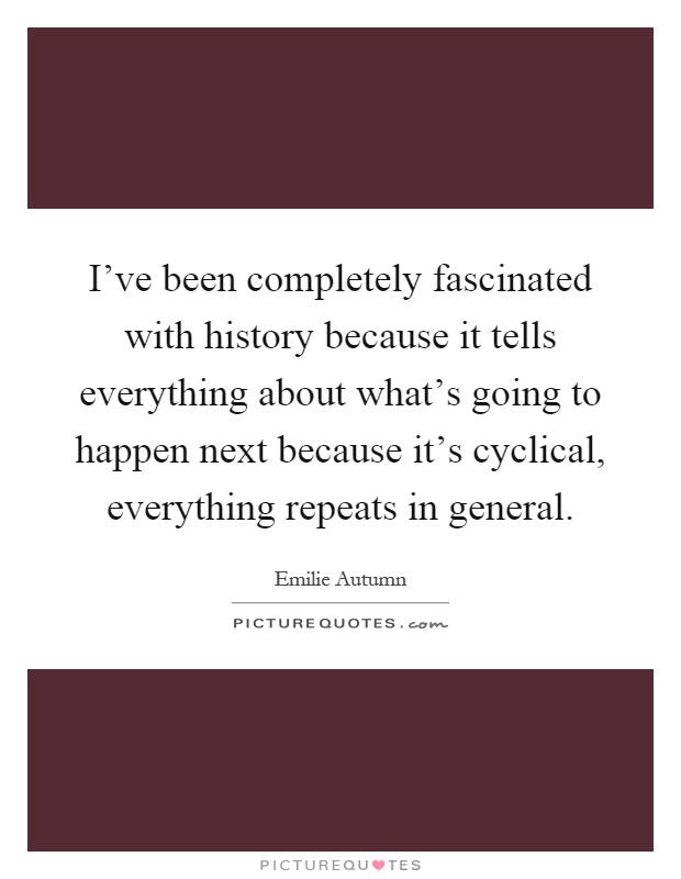 I've been completely fascinated with history because it tells everything about what's going to happen next because it's cyclical, everything repeats in general Picture Quote #1