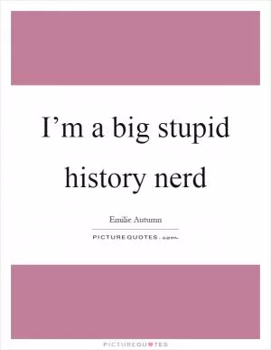 I’m a big stupid history nerd Picture Quote #1