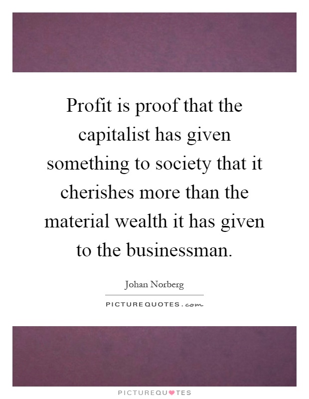 Profit is proof that the capitalist has given something to society that it cherishes more than the material wealth it has given to the businessman Picture Quote #1