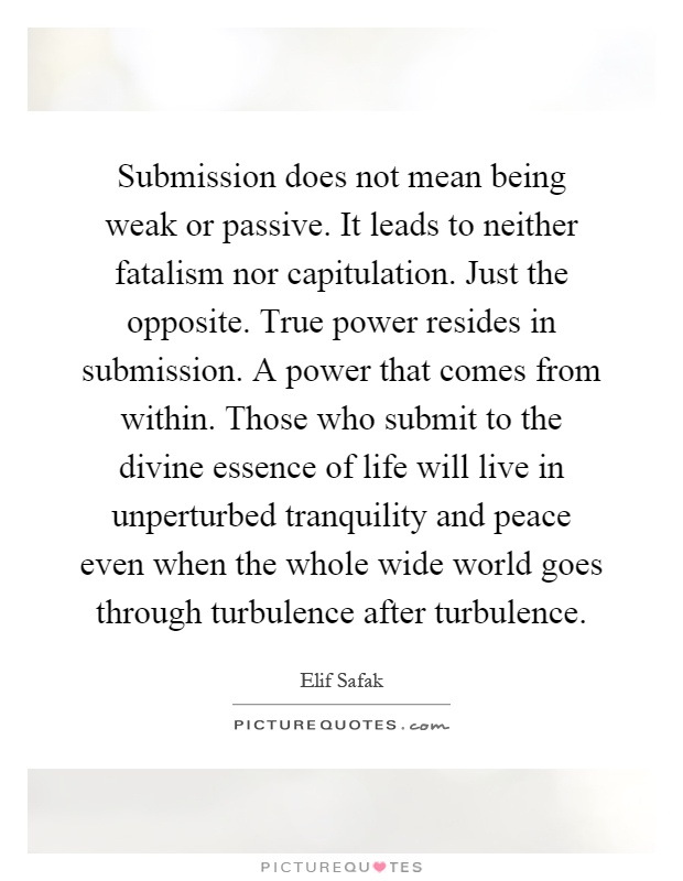 Submission does not mean being weak or passive. It leads to neither fatalism nor capitulation. Just the opposite. True power resides in submission. A power that comes from within. Those who submit to the divine essence of life will live in unperturbed tranquility and peace even when the whole wide world goes through turbulence after turbulence Picture Quote #1