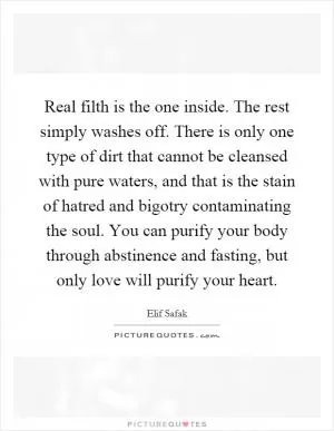 Real filth is the one inside. The rest simply washes off. There is only one type of dirt that cannot be cleansed with pure waters, and that is the stain of hatred and bigotry contaminating the soul. You can purify your body through abstinence and fasting, but only love will purify your heart Picture Quote #1
