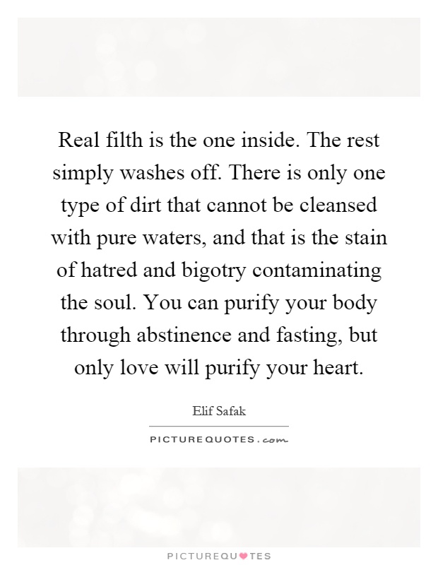 Real filth is the one inside. The rest simply washes off. There is only one type of dirt that cannot be cleansed with pure waters, and that is the stain of hatred and bigotry contaminating the soul. You can purify your body through abstinence and fasting, but only love will purify your heart Picture Quote #1