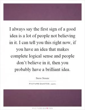 I always say the first sign of a good idea is a lot of people not believing in it. I can tell you this right now, if you have an idea that makes complete logical sense and people don’t believe in it, then you probably have a brilliant idea Picture Quote #1
