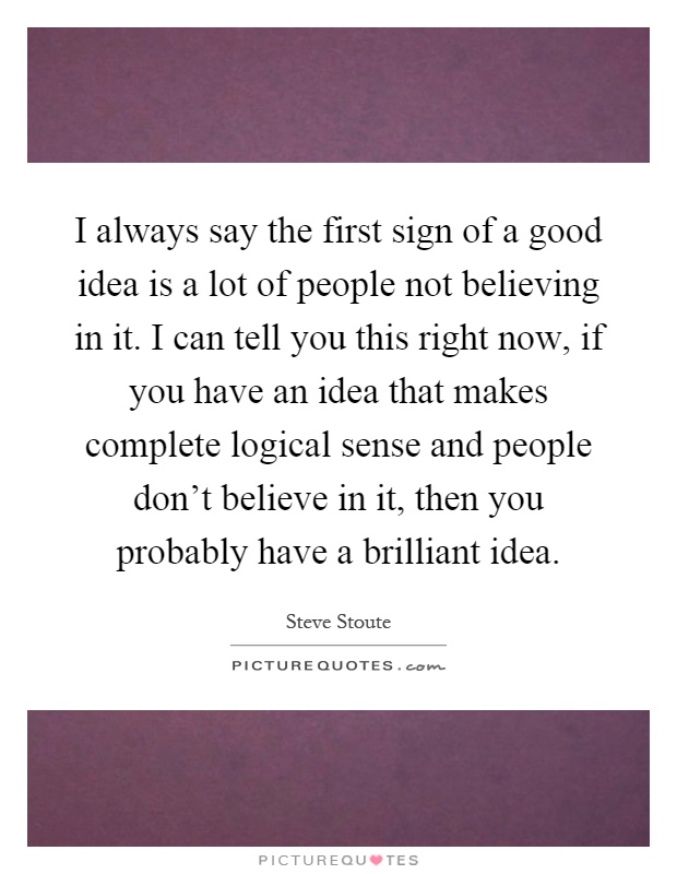 I always say the first sign of a good idea is a lot of people not believing in it. I can tell you this right now, if you have an idea that makes complete logical sense and people don't believe in it, then you probably have a brilliant idea Picture Quote #1