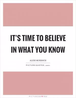 It’s time to believe in what you know Picture Quote #1