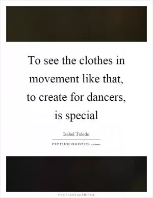 To see the clothes in movement like that, to create for dancers, is special Picture Quote #1
