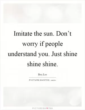 Imitate the sun. Don’t worry if people understand you. Just shine shine shine Picture Quote #1