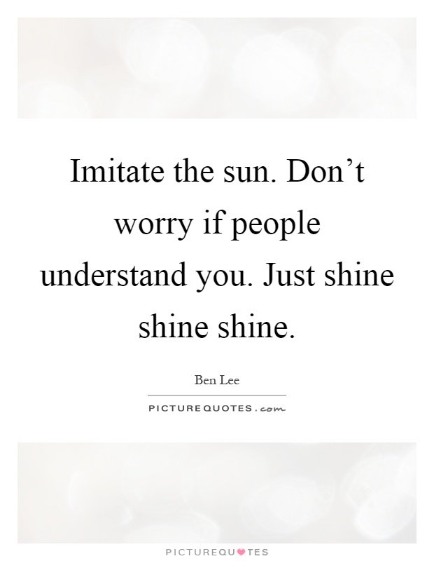Imitate the sun. Don't worry if people understand you. Just shine shine shine Picture Quote #1