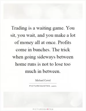 Trading is a waiting game. You sit, you wait, and you make a lot of money all at once. Profits come in bunches. The trick when going sideways between home runs is not to lose too much in between Picture Quote #1
