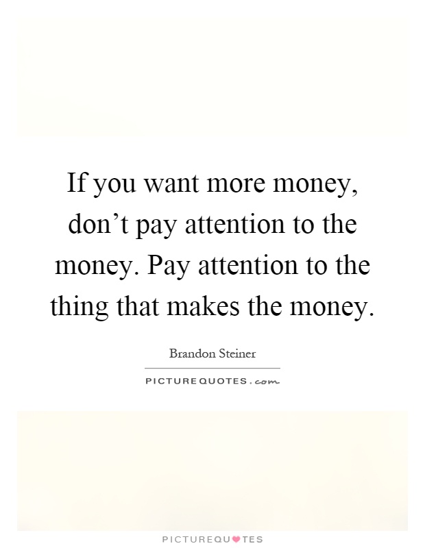 If you want more money, don't pay attention to the money. Pay attention to the thing that makes the money Picture Quote #1