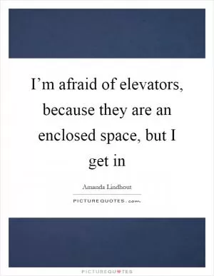 I’m afraid of elevators, because they are an enclosed space, but I get in Picture Quote #1